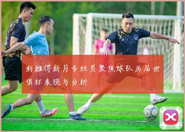 利雅得新月专栏页聚焦球队历届世俱杯表现与分析