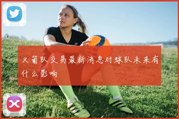 火箭队交易最新消息对球队未来有什么影响