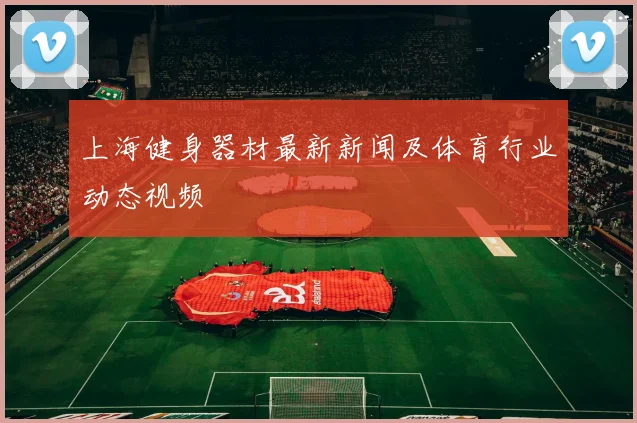 上海健身器材最新新闻及体育行业动态视频
