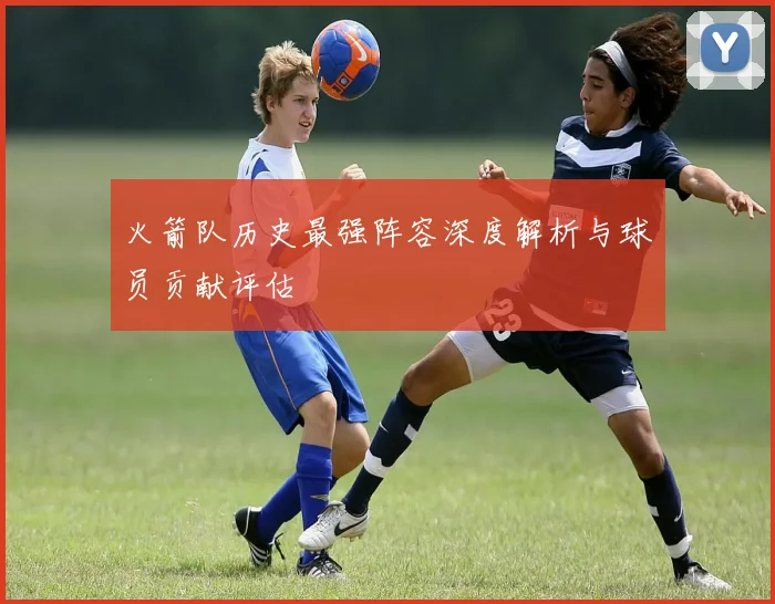 火箭队历史最强阵容深度解析与球员贡献评估