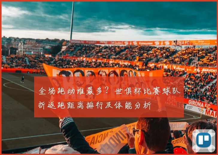 全场跑动谁最多？世俱杯比赛球队折返跑距离排行及体能分析