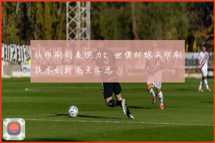 从印刷到表现力：世俱杯球衣印刷技术创新亮点汇总