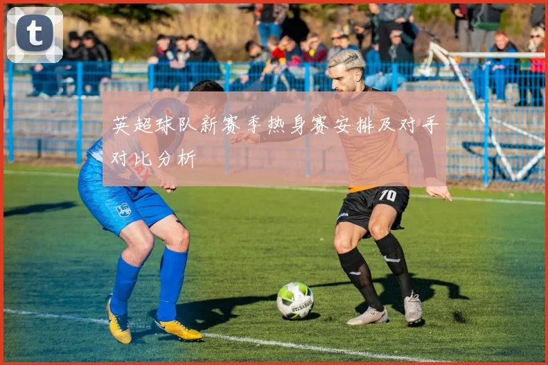 英超球队新赛季热身赛安排及对手对比分析